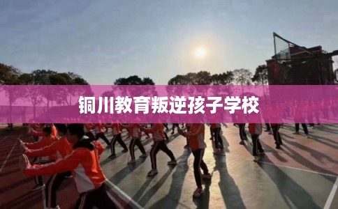 铜川教育叛逆孩子学校 铜川教育叛逆孩子学校