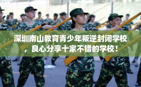 深圳南山教育青少年叛逆封闭学校,良心分享十家不错的学校! 深圳南山教育青少年叛逆封闭学校,良心分享十家不错的学校!