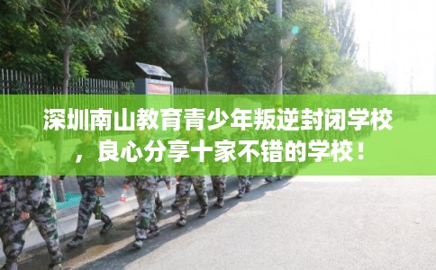 深圳南山教育青少年叛逆封闭学校,良心分享十家不错的学校! 深圳南山教育青少年叛逆封闭学校,良心分享十家不错的学校!