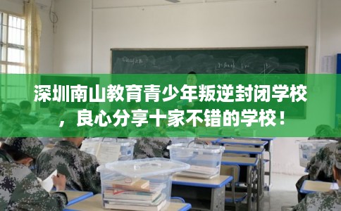 深圳南山教育青少年叛逆封闭学校,良心分享十家不错的学校! 深圳南山教育青少年叛逆封闭学校,良心分享十家不错的学校!