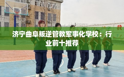 济宁曲阜叛逆管教军事化学校：行业前十推荐