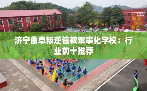 济宁曲阜叛逆管教军事化学校：行业前十推荐