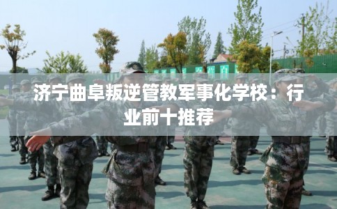 济宁曲阜叛逆管教军事化学校：行业前十推荐