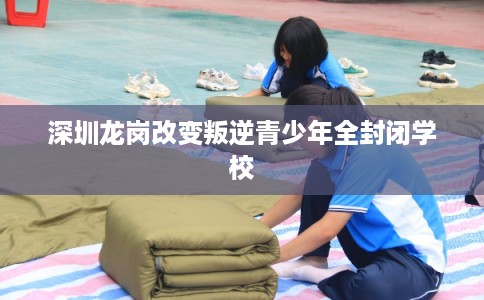 深圳龙岗改变叛逆青少年全封闭学校 深圳龙岗改变叛逆青少年全封闭学校