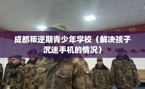 成都叛逆期青少年学校(解决孩子沉迷手机的情况) 成都叛逆期青少年学校(解决孩子沉迷手机的情况)