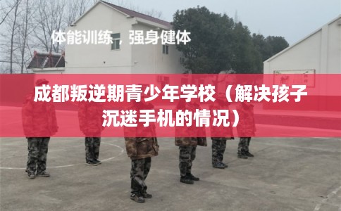 成都叛逆期青少年学校(解决孩子沉迷手机的情况) 成都叛逆期青少年学校(解决孩子沉迷手机的情况)