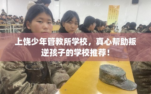 上饶少年管教所学校，真心帮助叛逆孩子的学校推荐！