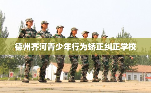 德州齐河青少年行为矫正纠正学校 德州齐河青少年行为矫正纠正学校