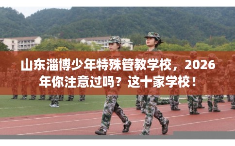 山东淄博少年特殊管教学校，2026年你注意过吗？这十家学校！