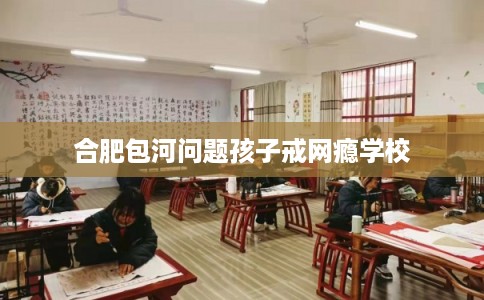 合肥包河问题孩子戒网瘾学校 合肥包河问题孩子戒网瘾学校