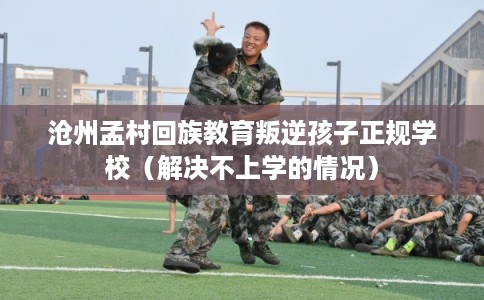 沧州孟村回族教育叛逆孩子正规学校（解决不上学的情况）