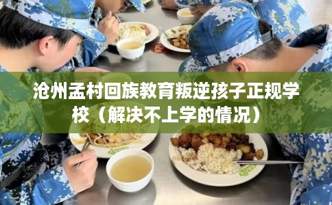沧州孟村回族教育叛逆孩子正规学校（解决不上学的情况）