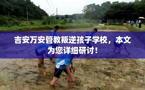 吉安万安管教叛逆孩子学校,本文为您详细研讨! 吉安万安管教叛逆孩子学校,本文为您详细研讨!