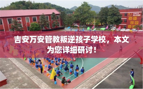 吉安万安管教叛逆孩子学校,本文为您详细研讨! 吉安万安管教叛逆孩子学校,本文为您详细研讨!