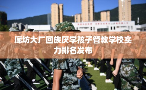 廊坊大厂回族厌学孩子管教学校实力排名发布