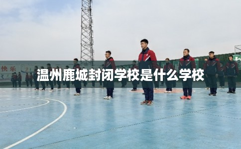 温州鹿城封闭学校是什么学校 温州鹿城封闭学校是什么学校