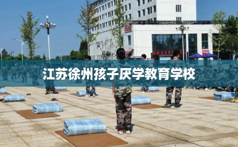江苏徐州孩子厌学教育学校 江苏徐州孩子厌学教育学校