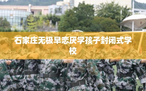 石家庄无极早恋厌学孩子封闭式学校 石家庄无极早恋厌学孩子封闭式学校