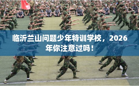 临沂兰山问题少年特训学校，2026年你注意过吗！