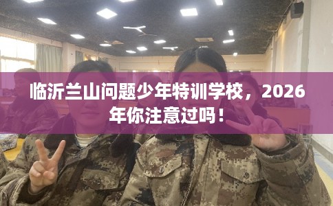 临沂兰山问题少年特训学校，2026年你注意过吗！