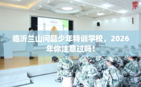 临沂兰山问题少年特训学校，2026年你注意过吗！