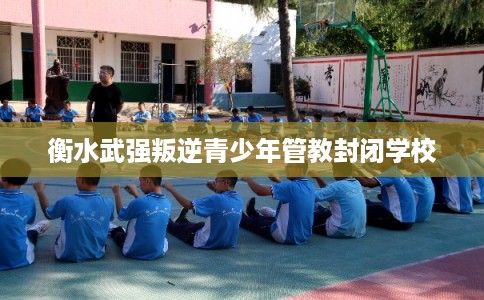 衡水武强叛逆青少年管教封闭学校