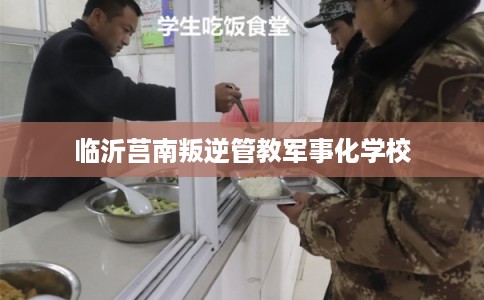 临沂莒南叛逆管教军事化学校