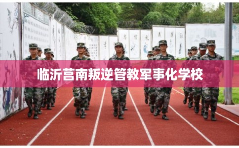 临沂莒南叛逆管教军事化学校