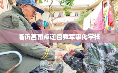 临沂莒南叛逆管教军事化学校