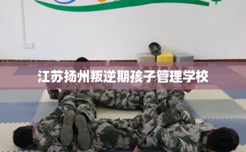 江苏扬州叛逆期孩子管理学校