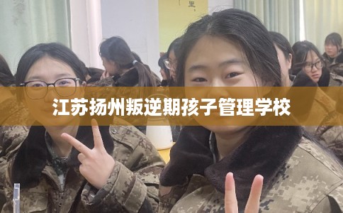 江苏扬州叛逆期孩子管理学校