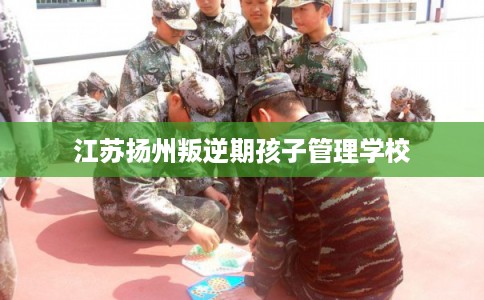 江苏扬州叛逆期孩子管理学校