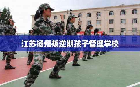 江苏扬州叛逆期孩子管理学校