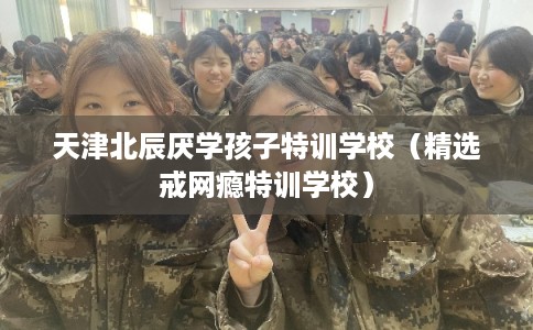 天津北辰厌学孩子特训学校（精选戒网瘾特训学校）