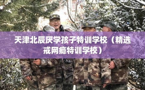 天津北辰厌学孩子特训学校（精选戒网瘾特训学校）