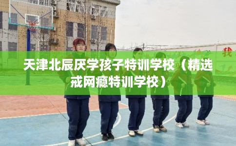 天津北辰厌学孩子特训学校（精选戒网瘾特训学校）