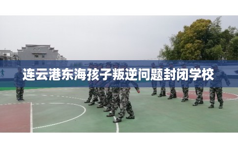 连云港东海孩子叛逆问题封闭学校