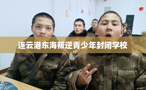 连云港东海叛逆青少年封闭学校 连云港东海叛逆青少年封闭学校