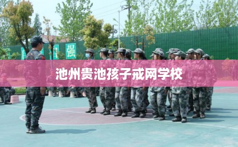 池州贵池孩子戒网学校