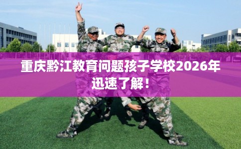 重庆黔江教育问题孩子学校2026年迅速了解! 重庆黔江教育问题孩子学校2026年迅速了解!