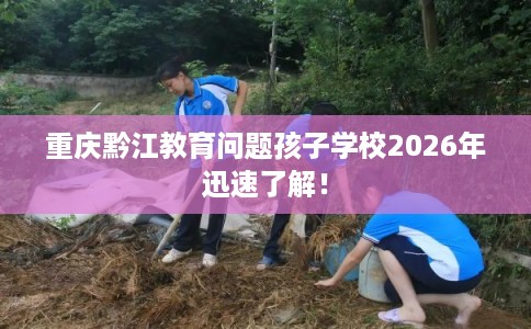重庆黔江教育问题孩子学校2026年迅速了解! 重庆黔江教育问题孩子学校2026年迅速了解!