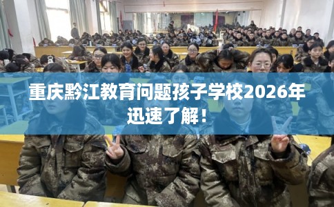 重庆黔江教育问题孩子学校2026年迅速了解! 重庆黔江教育问题孩子学校2026年迅速了解!