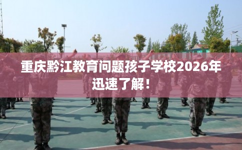重庆黔江教育问题孩子学校2026年迅速了解! 重庆黔江教育问题孩子学校2026年迅速了解!
