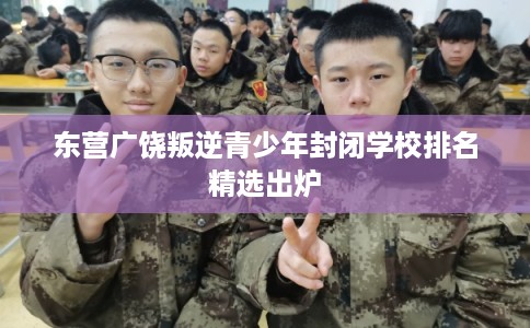 东营广饶叛逆青少年封闭学校排名精选出炉