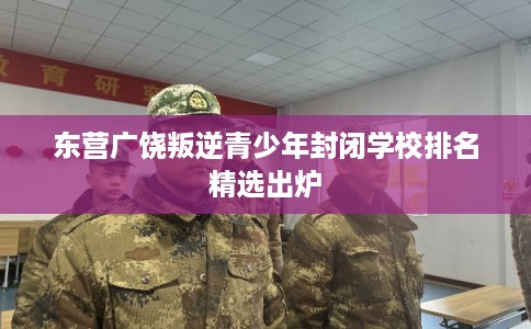 东营广饶叛逆青少年封闭学校排名精选出炉