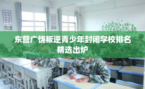 东营广饶叛逆青少年封闭学校排名精选出炉