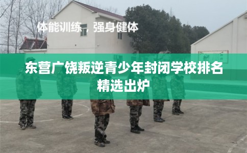 东营广饶叛逆青少年封闭学校排名精选出炉