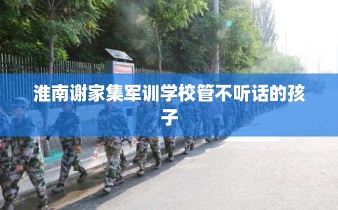 淮南谢家集军训学校管不听话的孩子