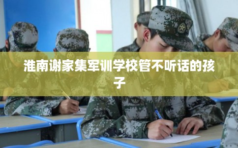 淮南谢家集军训学校管不听话的孩子