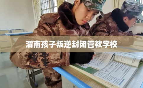 渭南孩子叛逆封闭管教学校 渭南孩子叛逆封闭管教学校